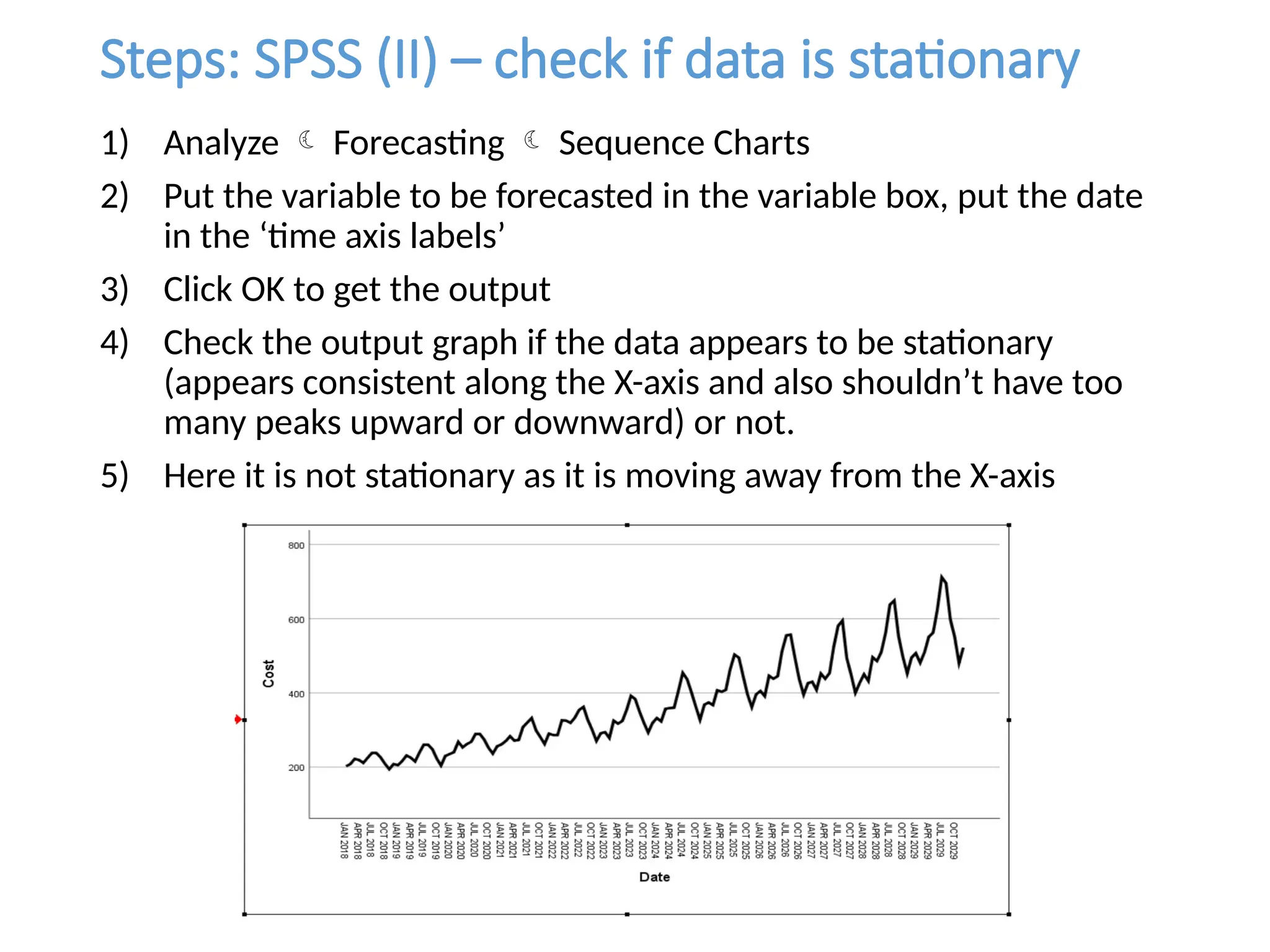 Steps: SPSS (II) – check if data is stationary
1) Analyze  Forecasting  Sequence Charts
2) Put the variable to be forecasted in the variable box, put the date
in the ‘time axis labels’
3) Click OK to get the output
4) Check the output graph if the data appears to be stationary
(appears consistent along the X-axis and also shouldn’t have too
many peaks upward or downward) or not.
5) Here it is not stationary as it is moving away from the X-axis
 
