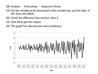 18) Analyze  Forecasting  Sequence Charts
19) Put the variable to be forecasted in the variable box, put the date in
the ‘time axis labels’
20) Check the difference box and put value 2
21) Click OK to get the output
22) The graph has also become more stationary
 