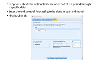 • In options, check the option ‘first case after end of est period through
a specific data
• Enter the end point of forecasting to be done in year and month
• Finally, Click ok
 