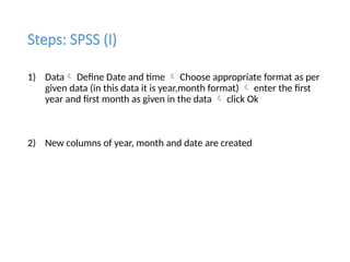 Steps: SPSS (I)
1) Data Define Date and time  Choose appropriate format as per
given data (in this data it is year,month format)  enter the first
year and first month as given in the data  click Ok
2) New columns of year, month and date are created
 