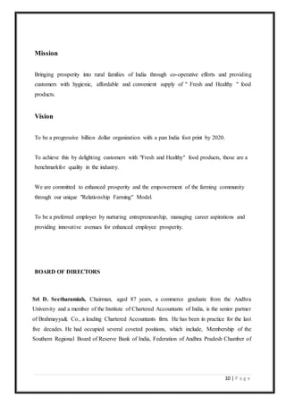 10 | P a g e
Mission
Bringing prosperity into rural families of India through co-operative efforts and providing
customers with hygienic, affordable and convenient supply of " Fresh and Healthy " food
products.
Vision
To be a progressive billion dollar organization with a pan India foot print by 2020.
To achieve this by delighting customers with "Fresh and Healthy" food products, those are a
benchmarkfor quality in the industry.
We are committed to enhanced prosperity and the empowerment of the farming community
through our unique "Relationship Farming" Model.
To be a preferred employer by nurturing entrepreneurship, managing career aspirations and
providing innovative avenues for enhanced employee prosperity.
BOARD OF DIRECTORS
Sri D. Seetharamiah, Chairman, aged 87 years, a commerce graduate from the Andhra
University and a member of the Institute of Chartered Accountants of India, is the senior partner
of Brahmayya& Co., a leading Chartered Accountants firm. He has been in practice for the last
five decades. He had occupied several coveted positions, which include, Membership of the
Southern Regional Board of Reserve Bank of India, Federation of Andhra Pradesh Chamber of
 