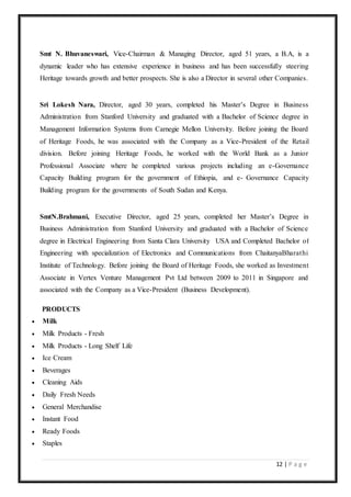 12 | P a g e
Smt N. Bhuvaneswari, Vice-Chairman & Managing Director, aged 51 years, a B.A, is a
dynamic leader who has extensive experience in business and has been successfully steering
Heritage towards growth and better prospects. She is also a Director in several other Companies.
Sri Lokesh Nara, Director, aged 30 years, completed his Master’s Degree in Business
Administration from Stanford University and graduated with a Bachelor of Science degree in
Management Information Systems from Carnegie Mellon University. Before joining the Board
of Heritage Foods, he was associated with the Company as a Vice-President of the Retail
division. Before joining Heritage Foods, he worked with the World Bank as a Junior
Professional Associate where he completed various projects including an e-Governance
Capacity Building program for the government of Ethiopia, and e- Governance Capacity
Building program for the governments of South Sudan and Kenya.
SmtN.Brahmani, Executive Director, aged 25 years, completed her Master’s Degree in
Business Administration from Stanford University and graduated with a Bachelor of Science
degree in Electrical Engineering from Santa Clara University USA and Completed Bachelor of
Engineering with specialization of Electronics and Communications from ChaitanyaBharathi
Institute of Technology. Before joining the Board of Heritage Foods, she worked as Investment
Associate in Vertex Venture Management Pvt Ltd between 2009 to 2011 in Singapore and
associated with the Company as a Vice-President (Business Development).
PRODUCTS
 Milk
 Milk Products - Fresh
 Milk Products - Long Shelf Life
 Ice Cream
 Beverages
 Cleaning Aids
 Daily Fresh Needs
 General Merchandise
 Instant Food
 Ready Foods
 Staples
 
