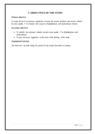 13 | P a g e
3. OBJECTIVES OF THE STUDY
Primary objectives
To study the level of customer satisfaction towards the various products and services offered
by more quality 1st in Chennai with respect to Rajkilpakkam and medavakkam branch.
Secondary objectives
 To identify the customers attitude towards more quality 1st in Rajkilpakkam and
medavakkam.
 To give necessary suggestion on the basis of the findings of the study.
PERIOD OF STUDY:
The interviews are held during the period for the month December to January.
 