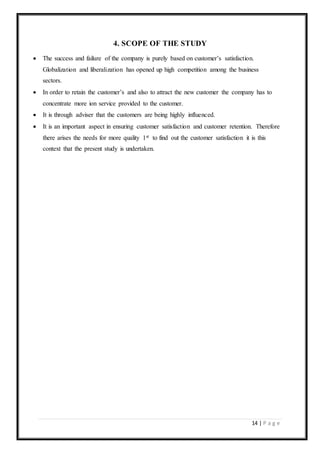 14 | P a g e
4. SCOPE OF THE STUDY
 The success and failure of the company is purely based on customer’s satisfaction.
Globalization and liberalization has opened up high competition among the business
sectors.
 In order to retain the customer’s and also to attract the new customer the company has to
concentrate more ion service provided to the customer.
 It is through adviser that the customers are being highly influenced.
 It is an important aspect in ensuring customer satisfaction and customer retention. Therefore
there arises the needs for more quality 1st to find out the customer satisfaction it is this
context that the present study is undertaken.
 