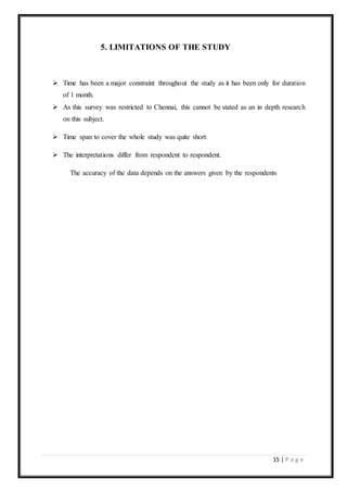 15 | P a g e
5. LIMITATIONS OF THE STUDY
 Time has been a major constraint throughout the study as it has been only for duration
of 1 month.
 As this survey was restricted to Chennai, this cannot be stated as an in depth research
on this subject.
 Time span to cover the whole study was quite short.
 The interpretations differ from respondent to respondent.
The accuracy of the data depends on the answers given by the respondents
 