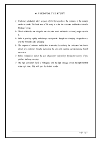 16 | P a g e
6. NEED FOR THE STUDY
 Customer satisfaction plays a major role for the growth of the company in the modern
market scenario. The basic idea of this study is to find the customer satisfaction towards
Heritage Group.
 That is to identify and recognize the customer needs and to take necessary steps towards
it.
 India is growing rapidly and changes are dynamic. People are changing, the preference
and the demand is also changing.
 The purpose of customer satisfaction is not only for retaining the customers but also to
attract new customers thereby increasing the sales and creating and maintaining brand
awareness.
 In this competitive market the level of customer satisfaction decides the success of any
product and any company.
 The right consumers have to be targeted and the right strategy should be implemented
at the right time. This will give the desired results.
 