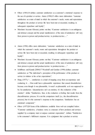 18 | P a g e
 Oliver (1981)14 defines customer satisfaction as a customer’s emotional response to
the use of a product or service. Anton (1996)15 offers more elaboration: “customer
satisfaction as a state of mind in which the customer’s needs, wants and expectations
throughout the product or service life have been met or exceeded, resulting in
subsequent repurchase and loyalty”.
 Merchant Account Glossary points out that, “Customer satisfaction is an ambiguous
and abstract concept and the actual manifestation of the state of satisfaction will very
from person to person and produce/service to produce/service.....”
 Anton (1996) offers more elaboration: “customer satisfaction as a state of mind in
which the customer’s needs, wants and expectations throughout the product or
service life have been met or exceeded, resulting in subsequent repurchase and
loyalty”.
 Merchant Account Glossary points out that, “Customer satisfaction is an ambiguous
and abstract concept and the actual manifestation of the state of satisfaction will very
from person to person and produce/service to produce/service.....”
 Schiffman and Kanuk (2004)17 Woodruff and Gardian (1996) defines customer
satisfaction as “The individual’s perception of the performance of the product or
service in relation to his or her expectations”.
 Hung (1977), “…. satisfaction is a kind of stepping away from an experience and
evaluating it … One could have a pleasurable experience that caused dissatisfaction
because even though it was pleasurable, it wasn’t as pleasurable as it was supposed to
be. So satisfaction / dissatisfaction isn’t an emotion, it’s the evaluation of the
emotion”. define “Satisfaction, then, is the evaluation or feeling that results from the
disconfirmation process. It is not the comparison itself (i.e., the disconfirmation
process), but it is the customer’s response to the comparison. Satisfaction has an
emotional component.”
 Oliver (1977)20 Some of the definitions available from web are compiled below:
“Customer satisfaction, a business term, is a measure of how products and services
supplied by a company meet or surpass customer expectation”. defines “Satisfaction
is the consumer’s fulfilment response. It is a judgment that a product or service
 