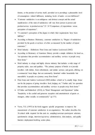 19 | P a g e
feature, or the product of service itself, provided (or is providing) a pleasurable level
of consumption- related fulfilment, including levels of under- or over-fulfilment”.
 “Customer satisfaction is an ambiguous and abstract concept and the actual
manifestation of the state of satisfaction will vary from person to person and
product/service to product/service”.22 34 “Comparison of expectations versus
perception of experience”.
 “A customer’s perception of the degree to which their requirements have been
fulfilled.”
 According to Business Dictionary, customer satisfaction is, “Degree of satisfaction
provided by the goods or services of a firm as measured by the number of repeat
customers.”
 Hotel Industry – Definitions Peter Jones and Andrew Lockwood (2002)
 According to Dictionary of American History provide a simple definition for hotel as,
“an operation that provides accommodation and ancillary services to people away
from home.”
 Hotel industry is a large and highly diverse industry that includes a wide range of
property styles, uses and qualities. “The primary purpose of hotels is to provide
travellers with shelter, food, refreshment, and similar services and goods, offering on
a commercial basis things that are customarily furnished within households but
unavailable to people on a journey away from home”.
 Peter Jones and Andrew Lockwood (2002) defines a hotel as “a, usually large, house
run for the purpose of giving travellers food, lodging etc.” Further add, “an operation
that provides accommodation and ancillary services to people away from home.”
 O’Fallon and Rutherford (2010), in “Hotel Management and Operations” define
“hospitality is the cordial and generous reception and entertainment of guests or
strangers, either socially or commercially” (p.173).
 Vavra, T.G. (1997) in his book suggests specific programmes to improve the
measurement of customer satisfaction in an organization. The author describes five
36 critical skills required for this task viz. sampling/customer-participant selection,
questionnaire design, interviewing/survey administration, data analysis, and quality
function deployment-building action plans.
 