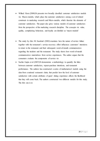 20 | P a g e
 Willard Hom (2000)36 presents two broadly classified customer satisfaction models
viz. Macro-models, which place the customer satisfaction among a set of related
constructs in marketing research and Micro-models, which theorize the elements of
customer satisfaction. The paper also gives various models of customer satisfaction
from the perspective of the marketing research discipline. The concepts viz. value,
quality, complaining behaviour, and loyalty are labelled as ‘macro-models’
 The study by Alex M. Susskind (2002) examines how the nature of service failure
together with the restaurant’s service-recovery effort influences customers’ intentions
to return to the restaurant and their subsequent word-of-mouth communication
regarding the incident and the restaurant. The study shows how word-of-mouth
communication materializes from service experiences. The author argues that the
consumers evaluate the components of service viz
 Sachin Gupta et al (2007)38 demonstrate a methodology to quantify the links
between customer satisfaction, repeat-purchase intentions, and restaurant
performance. The authors has constructed a series of mathematical models using the
data from a national restaurant chain, that predict how the level of customer
satisfaction with certain attributes of gusts’ dining experience affects the likelihood
that they will come back. The authors constructed two different models for this study.
The first one is to
 