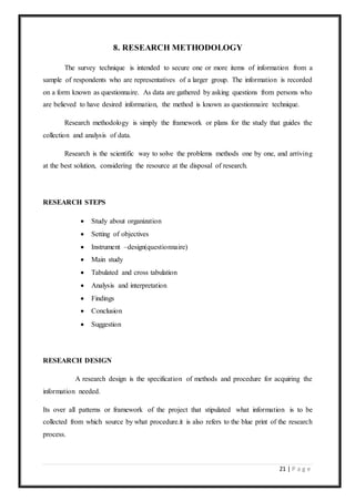 21 | P a g e
8. RESEARCH METHODOLOGY
The survey technique is intended to secure one or more items of information from a
sample of respondents who are representatives of a larger group. The information is recorded
on a form known as questionnaire. As data are gathered by asking questions from persons who
are believed to have desired information, the method is known as questionnaire technique.
Research methodology is simply the framework or plans for the study that guides the
collection and analysis of data.
Research is the scientific way to solve the problems methods one by one, and arriving
at the best solution, considering the resource at the disposal of research.
RESEARCH STEPS
 Study about organization
 Setting of objectives
 Instrument –design(questionnaire)
 Main study
 Tabulated and cross tabulation
 Analysis and interpretation
 Findings
 Conclusion
 Suggestion
RESEARCH DESIGN
A research design is the specification of methods and procedure for acquiring the
information needed.
Its over all patterns or framework of the project that stipulated what information is to be
collected from which source by what procedure.it is also refers to the blue print of the research
process.
 