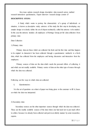 22 | P a g e
Key issue options research design descriptive data research survey method
research instrument questionnaire, Expert interview research design consist of
DESCRIPTIVE STUDY:
A Study which wants to portray the characteristic of a group of individuals or
situation, is known as descriptive study. universe of the study the first step in developing any
sample design is to clearly define the set of objects technically called the universe to be studied.
In this case the universe includes all employees of Heritage Group pvt ltd .data collection from
primary data
Data Collection
1) Primary data:
Primary data are those which are collected the fresh and the first time and thus happen
to be original in character.it has been collected through a questionnaire method.it is a fresh
data, which has collected from the employees and having discussion and interaction from the
employees.
Primary sources of data are the data which needs the personal efforts of collecting it
and which are not readily available. Primary source of data are the other type of source through
which the data was collected.
Following are few ways in which data are collected:
i. Questionnaires:
It is the set of questions on a sheet of paper was being given to the customer to fill it, bases
on which the data was interpreted.
2) Secondary data:
Secondary sources are the other important sources through which the data was collected.
These are the readily available sources of the data where one had need not to put much effort
to collect, because it is already been collected and part in an elderly manner by some researcher,
experts.
 