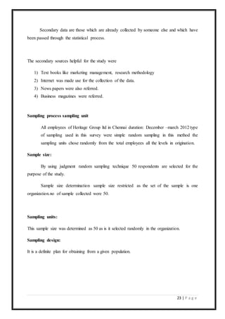 23 | P a g e
Secondary data are those which are already collected by someone else and which have
been passed through the statistical process.
The secondary sources helpful for the study were
1) Text books like marketing management, research methodology
2) Internet was made use for the collection of the data.
3) News papers were also referred.
4) Business magazines were referred.
Sampling process sampling unit
All employees of Heritage Group ltd in Chennai duration: December –march 2012 type
of sampling used in this survey were simple random sampling in this method the
sampling units chose randomly from the total employees all the levels in origination.
Sample size:
By using judgment random sampling technique 50 respondents are selected for the
purpose of the study.
Sample size determination sample size restricted as the set of the sample is one
organization.no of sample collected were 50.
Sampling units:
This sample size was determined as 50 as is it selected randomly in the organization.
Sampling design:
It is a definite plan for obtaining from a given population.
 