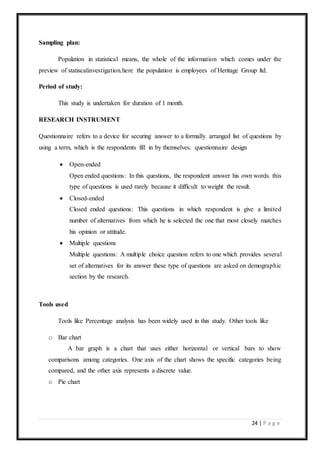 24 | P a g e
Sampling plan:
Population in statistical means, the whole of the information which comes under the
preview of statiscalinvestigation.here the population is employees of Heritage Group ltd.
Period of study:
This study is undertaken for duration of 1 month.
RESEARCH INSTRUMENT
Questionnaire refers to a device for securing answer to a formally arranged list of questions by
using a term, which is the respondents fill in by themselves. questionnaire design
 Open-ended
Open ended questions: In this questions, the respondent answer his own words. this
type of questions is used rarely because it difficult to weight the result.
 Closed-ended
Closed ended questions: This questions in which respondent is give a limited
number of alternatives from which he is selected the one that most closely matches
his opinion or attitude.
 Multiple questions
Multiple questions: A multiple choice question refers to one which provides several
set of alternatives for its answer these type of questions are asked on demographic
section by the research.
Tools used
Tools like Percentage analysis has been widely used in this study. Other tools like
o Bar chart
A bar graph is a chart that uses either horizontal or vertical bars to show
comparisons among categories. One axis of the chart shows the specific categories being
compared, and the other axis represents a discrete value.
o Pie chart
 