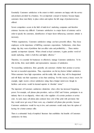 3 | P a g e
Essentially Customers satisfaction is the extent to which customers are happy with the service
and products provided by a business. It is an important concept in business because happy
customers those most likely to place orders and explore the full range of products/service
offered.
Severe competition occurs in the field of multi-level marketing companies and therefore
existence become very difficult. Customers satisfaction is a major factor of existence and in
order to specify the customers, identification of major factor influencing customers attitude is
necessary.
“Within organisations, Customers satisfaction ratings can have powerful effects. They focus
employees on the importance of fulfilling customers expectations. Furthermore, when these
ratings dip, they warn of problems that can affect sales and profitability…. These metrics
quantify an important dynamic. When a brand as loyal customers, it gains positive word-of-
mouth marketing, which is both free and highly effective.”
Therefore, it is essential for businesses to effectively manage Customers satisfaction. To be
able do this, firms need reliable and representative measures of satisfaction.
“In researching satisfaction, firms generally ask customers whether their product or service
has met or exceeded expectations. Thus, expectations are the key factors behind satisfaction.
When customers have high expectations and the reality falls short, they will be disappointed
and will likely rate their experience as less than satisfying. For this reason, a luxury resort, for
example, might receive a lower satisfaction rating than a budget motel-even though its
facilities and service would be deemed superior in ‘absolute’ terms.”
The important of Customers satisfaction diminishes when a firm has increased bargaining
power. For example, cell phones plan providers, such as AT&T and Verizon, participate in an
industry that is in an oligopoly, where only a few suppliers of a certain products or service
exist. As such, many cell phone plan contracts have a lot of fine print with provisions that
they would never get away if there were, say, a hundred cell phone plan provider, because
Customers satisfaction would be way to low, and customers would easily have the option of
leaving for a better contract offer.
There is a substantial body of empirical literature that establishes the benefits of Customers
satisfaction for firms.
 