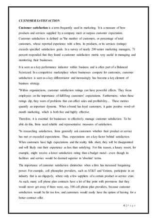 4 | P a g e
CUSTOMER SATISFACTION
Customer satisfaction is a term frequently used in marketing. It is a measure of how
products and services supplied by a company meet or surpass customer expectation.
Customer satisfaction is defined as "the number of customers, or percentage of total
customers, whose reported experience with a firm, its products, or its services (ratings)
exceeds specified satisfaction goals. In a survey of nearly 200 senior marketing managers, 71
percent responded that they found a customer satisfaction metric very useful in managing and
monitoring their businesses.
It is seen as a key performance indicator within business and is often part of a Balanced
Scorecard. In a competitive marketplace where businesses compete for customers, customer
satisfaction is seen as a key differentiator and increasingly has become a key element of
business strategy.
"Within organizations, customer satisfaction ratings can have powerful effects. They focus
employees on the importance of fulfilling customers' expectations. Furthermore, when these
ratings dip, they warn of problems that can affect sales and profitability.... These metrics
quantify an important dynamic. When a brand has loyal customers, it gains positive word-of-
mouth marketing, which is both free and highly effective.
Therefore, it is essential for businesses to effectively manage customer satisfaction. To be
able do this, firms need reliable and representative measures of satisfaction.
"In researching satisfaction, firms generally ask customers whether their product or service
has met or exceeded expectations. Thus, expectations are a key factor behind satisfaction.
When customers have high expectations and the reality falls short, they will be disappointed
and will likely rate their experience as less than satisfying. For this reason, a luxury resort, for
example, might receive a lower satisfaction rating than a budget motel—even though its
facilities and service would be deemed superior in 'absolute' terms.
The importance of customer satisfaction diminishes when a firm has increased bargaining
power. For example, cell phoneplan providers, such as AT&T and Verizon, participate in an
industry that is an oligopoly, where only a few suppliers of a certain product or service exist.
As such, many cell phone plan contracts have a lot of fine print with provisions that they
would never get away if there were, say, 100 cell phone plan providers, because customer
satisfaction would be far too low, and customers would easily have the option of leaving for a
better contract offer.
 