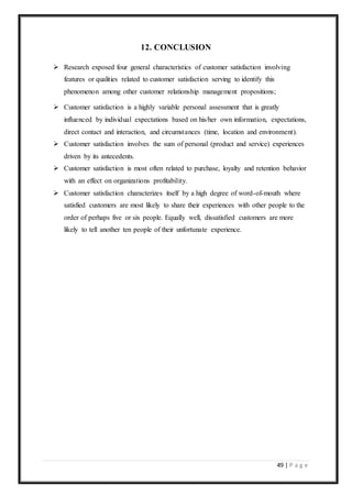 49 | P a g e
12. CONCLUSION
 Research exposed four general characteristics of customer satisfaction involving
features or qualities related to customer satisfaction serving to identify this
phenomenon among other customer relationship management propositions;
 Customer satisfaction is a highly variable personal assessment that is greatly
influenced by individual expectations based on his/her own information, expectations,
direct contact and interaction, and circumstances (time, location and environment).
 Customer satisfaction involves the sum of personal (product and service) experiences
driven by its antecedents.
 Customer satisfaction is most often related to purchase, loyalty and retention behavior
with an effect on organizations profitability.
 Customer satisfaction characterizes itself by a high degree of word-of-mouth where
satisfied customers are most likely to share their experiences with other people to the
order of perhaps five or six people. Equally well, dissatisfied customers are more
likely to tell another ten people of their unfortunate experience.
 