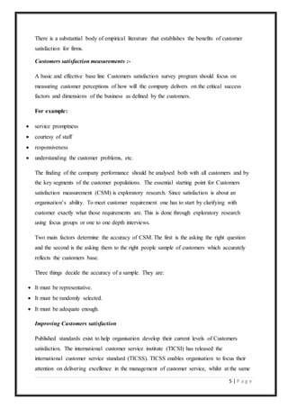 5 | P a g e
There is a substantial body of empirical literature that establishes the benefits of customer
satisfaction for firms.
Customers satisfaction measurements :-
A basic and effective base line Customers satisfaction survey program should focus on
measuring customer perceptions of how will the company delivers on the critical success
factors and dimensions of the business as defined by the customers.
For example:
 service promptness
 courtesy of staff
 responsiveness
 understanding the customer problems, etc.
The finding of the company performance should be analysed both with all customers and by
the key segments of the customer populations. The essential starting point for Customers
satisfaction measurement (CSM) is exploratory research. Since satisfaction is about an
organisation’s ability. To meet customer requirement one has to start by clarifying with
customer exactly what those requirements are. This is done through exploratory research
using focus groups or one to one depth interviews.
Two main factors determine the accuracy of CSM. The first is the asking the right question
and the second is the asking them to the right people sample of customers which accurately
reflects the customers base.
Three things decide the accuracy of a sample. They are:
 It must be representative.
 It must be randomly selected.
 It must be adequate enough.
Improving Customers satisfaction
Published standards exist to help organisation develop their current levels of Customers
satisfaction. The international customer service institute (TICSI) has released the
international customer service standard (TICSS). TICSS enables organisation to focus their
attention on delivering excellence in the management of customer service, whilst at the same
 