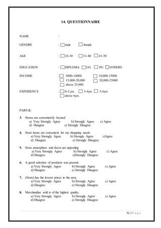 51 | P a g e
14. QUESTIONNAIRE
NAME :
GENDRE : male female
AGE : 18-30 31-40 41-50
EDUCATION : DIPLOMA UG PG OTHERS
INCOME : 5000-10000 10,000-15000
15,000-20,000 20,000-25000
above 25,000.
EXPERIENCE : 0-2 yrs. 3-4yrs 5-6yrs
above 6yrs.
PART-2:
3. Stores are conveniently located
a) Very Strongly Agree b) Strongly Agree c) Agree
d) Disagree e) Strongly Disagree
4. Store hours are convenient for my shopping needs
a) Very Strongly Agree b) Strongly Agree c)Agree
d) Disagree e) Strongly Disagree
5. Store atmosphere and decor are appealing
a) Very Strongly Agree b) Strongly Agree c) Agree
d) Disagree e)Strongly Disagree
6. A good selection of products was present.
a) Very Strongly Agree b) Strongly Agree c) Agree
d) Disagree e) Strongly Disagree
7. (Store) has the lowest prices in the area.
a) Very Strongly Agree b) Strongly Agree c) Agree
d) Disagree e) Strongly Disagree
8. Merchandise sold is of the highest quality.
a) Very Strongly Agree b) Strongly Agree c) Agree
d) Disagree e) Strongly Disagree
Q
U
E
S
T
I
O
N
N
A
I
R
E
“
A
S
T
U
D
Y
O
N
E
M
P
L
O
 