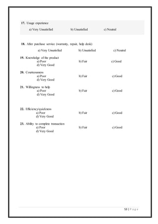 53 | P a g e
17. Usage experience
a) Very Unsatisfied b) Unsatisfied c) Neutral
18. After purchase service (warranty, repair, help desk)
a) Very Unsatisfied b) Unsatisfied c) Neutral
19. Knowledge of the product
a) Poor b) Fair c) Good
d) Very Good
20. Courteousness
a) Poor b) Fair c) Good
d) Very Good
21. Willingness to help
a) Poor b) Fair c) Good
d) Very Good
22. Efficiency/quickness
a) Poor b) Fair c) Good
d) Very Good
23. Ability to complete transaction
a) Poor b) Fair c) Good
d) Very Good
 