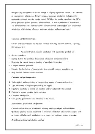 6 | P a g e
time providing recognition of success through a 3rd party registration scheme. TICSS focuses
an organization’s attention on delivery increased customer satisfaction by helping the
organisation through a service quality model. TICSS service quality model uses the 5 P’s-
policy, processes people, premises, product/service, as well as performance measurement.
The implementation of a customer service standard should lead to higher level of customer
satisfaction, which in turn influences customer retention and customer loyalty
Customer satisfaction surveys :
Surveys and questionnaires are the most common marketing research methods. Typically,
they are used to :
Assess the level of customer satisfaction with a particular product, ser
 vice are experience
 Identify factors that contribute to customer satisfaction and dissatisfaction;
 Determine the current status or situation of a product oor service;
 Compare and rank providers;
 Estimate the distribution of characteristics in a potential customer population; or
 Help establish customer service standards.
Customer satisfaction factors :
 Technological and engineering or reengineering aspects of product and services.
 Type and quality of response provided by the supplier.
 Supplier’s capability to commit on deadlines and how efficiently they are met.
 Customer’s service provided by the suppliers.
 Complaint management.
 Cost, quality, performance and efficiency of the product.
Measurement of customer satisfaction:
Customer satisfaction can be measured by using survey techniques and questioners.
Questions typically include an element of emotional satisfaction of customers coupled with
an element of behavioural satisfaction, as or loyalty to a particular product or service.
Benefits of customer satisfaction service:
 