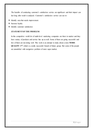 7 | P a g e
The benefits of conducting customer’s satisfaction service are significant and their impact can
last long after result is analysed. Customer’s satisfaction service can use to:
 Identify area that needs improvement
 Increase loyalty
 Identify customer satisfaction
STATEMENT OF THE PROBLEM:
In this competitive world lot of multi-level marketing companies are there in market and they
have variety of products and service line up as well. Some of them are going successful and
few of them are not doing well. This work is an attempt to study about a store MORE
QUALITY 1ST, which is a really successful branch of future group. But some of the people
are unsatisfied with navigation problem of more super market.
 
