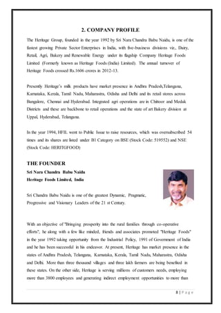 8 | P a g e
2. COMPANY PROFILE
The Heritage Group, founded in the year 1992 by Sri Nara Chandra Babu Naidu, is one of the
fastest growing Private Sector Enterprises in India, with five-business divisions viz., Dairy,
Retail, Agri, Bakery and Renewable Energy under its flagship Company Heritage Foods
Limited (Formerly known as Heritage Foods (India) Limited). The annual turnover of
Heritage Foods crossed Rs.1606 crores in 2012-13.
Presently Heritage’s milk products have market presence in Andhra Pradesh,Telangana,
Karnataka, Kerala, Tamil Nadu, Maharastra, Odisha and Delhi and its retail stores across
Bangalore, Chennai and Hyderabad. Integrated agri operations are in Chittoor and Medak
Districts and these are backbone to retail operations and the state of art Bakery division at
Uppal, Hyderabad, Telangana.
In the year 1994, HFIL went to Public Issue to raise resources, which was oversubscribed 54
times and its shares are listed under B1 Category on BSE (Stock Code: 519552) and NSE
(Stock Code: HERITGFOOD)
THE FOUNDER
Sri Nara Chandra Babu Naidu
Heritage Foods Limited, India
Sri Chandra Babu Naidu is one of the greatest Dynamic, Pragmatic,
Progressive and Visionary Leaders of the 21 st Century.
With an objective of "Bringing prosperity into the rural families through co-operative
efforts", he along with a few like minded, friends and associates promoted "Heritage Foods"
in the year 1992 taking opportunity from the Industrial Policy, 1991 of Government of India
and he has been successful in his endeavor. At present, Heritage has market presence in the
states of Andhra Pradesh, Telangana, Karnataka, Kerala, Tamil Nadu, Maharastra, Odisha
and Delhi. More than three thousand villages and three lakh farmers are being benefited in
these states. On the other side, Heritage is serving millions of customers needs, employing
more than 3800 employees and generating indirect employment opportunities to more than
 