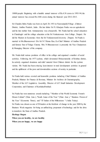 9 | P a g e
10000 people. Beginning with a humble annual turnover of Rs.4.38 crores in 1993-94, the
annual turnover has crossed Rs.1606 crores during the financial year 2012-2013.
Sri Chandra Babu Naidu was born on April 20, 1951 in NaravaripallyVillage ,Chittoor
District, Andhra Pradesh , India . His late father Sri N. Kharjura Naidu was an agriculturist
and his late mother Smt. Ammanamma was a housewife. Mr. Naidu had his school education
in Chandragiri and his college education at the Sri Venkateswara Arts College ,Tirupati. He
did his Masters in Economics from the Sri VenkateswaraUniversity ,Tirupati. Sri Naidu is
married to Ms.Bhuvaneswari D/o Sri N T Rama Rao, Ex-Chief Minister of Andhra Pradesh
and famous Star of Telugu Cinema. Mrs. N Bhuvaneswari is presently the Vice Chairperson
& Managing Director of the company.
Mr. Naidu held various positions of office in his college and organised a number of social
activities. Following the 1977 cyclone, which devastated Diviseemataluk of Krishna district,
he actively organised donations and relief material from Chittoor district for the cyclone
victims. Mr. Naidu has been evincing keen interest in rural development activities in general
and the upliftment of the poor and downtrodden sections of society in particular.
Sri Naidu held various coveted and honorable positions including Chief Minister of Andhra
Pradesh, Minister for Finance & Revenue, Minister for Archives & Cinematography,
Member of the A.P. Legislative Assembly, Director of A.P. Small Industries Development
Corporation, and Chairman of KarshakaParishad.
Sri Naidu has won numerous awards including " Member of the World Economic Forum's
Dream Cabinet" (Time Asia ), "South Asian of the Year " (Time Asia ), " Business Person of
the Year " (Economic Times), and " IT Indian of the Millennium " ( India Today).
Sri Naidu was chosen as one of 50 leaders at the forefront of change in the year 2000 by the
Business Week magazine for being an unflinching proponent of technology and for his drive
to transform the State of Andhra Pradesh.
Heritage Slogan
When you are healthy, we are healthy
When you are happy, we are happy
 