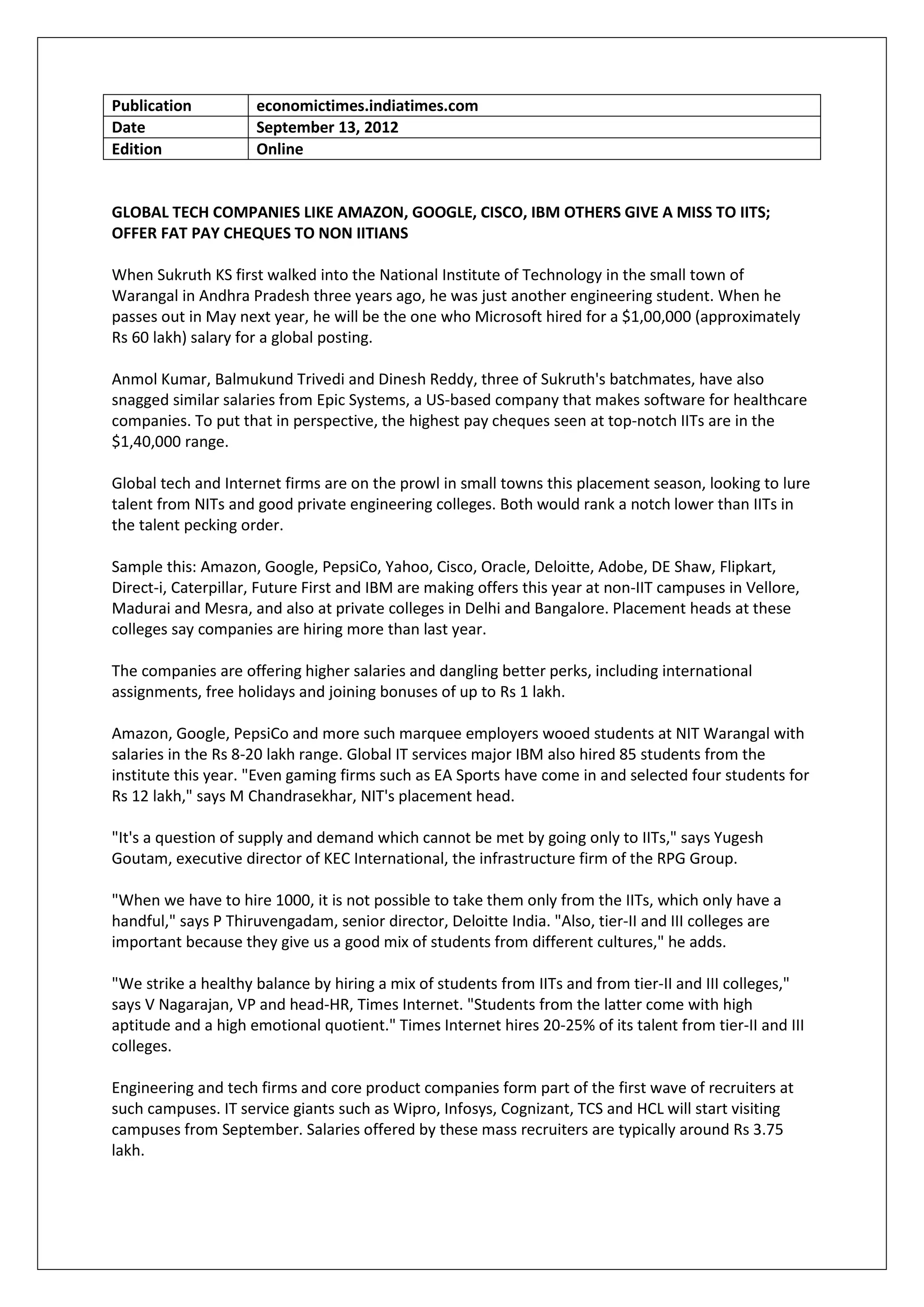 Publication          economictimes.indiatimes.com
Date                 September 13, 2012
Edition              Online


GLOBAL TECH COMPANIES LIKE AMAZON, GOOGLE, CISCO, IBM OTHERS GIVE A MISS TO IITS;
OFFER FAT PAY CHEQUES TO NON IITIANS

When Sukruth KS first walked into the National Institute of Technology in the small town of
Warangal in Andhra Pradesh three years ago, he was just another engineering student. When he
passes out in May next year, he will be the one who Microsoft hired for a $1,00,000 (approximately
Rs 60 lakh) salary for a global posting.

Anmol Kumar, Balmukund Trivedi and Dinesh Reddy, three of Sukruth's batchmates, have also
snagged similar salaries from Epic Systems, a US-based company that makes software for healthcare
companies. To put that in perspective, the highest pay cheques seen at top-notch IITs are in the
$1,40,000 range.

Global tech and Internet firms are on the prowl in small towns this placement season, looking to lure
talent from NITs and good private engineering colleges. Both would rank a notch lower than IITs in
the talent pecking order.

Sample this: Amazon, Google, PepsiCo, Yahoo, Cisco, Oracle, Deloitte, Adobe, DE Shaw, Flipkart,
Direct-i, Caterpillar, Future First and IBM are making offers this year at non-IIT campuses in Vellore,
Madurai and Mesra, and also at private colleges in Delhi and Bangalore. Placement heads at these
colleges say companies are hiring more than last year.

The companies are offering higher salaries and dangling better perks, including international
assignments, free holidays and joining bonuses of up to Rs 1 lakh.

Amazon, Google, PepsiCo and more such marquee employers wooed students at NIT Warangal with
salaries in the Rs 8-20 lakh range. Global IT services major IBM also hired 85 students from the
institute this year. "Even gaming firms such as EA Sports have come in and selected four students for
Rs 12 lakh," says M Chandrasekhar, NIT's placement head.

"It's a question of supply and demand which cannot be met by going only to IITs," says Yugesh
Goutam, executive director of KEC International, the infrastructure firm of the RPG Group.

"When we have to hire 1000, it is not possible to take them only from the IITs, which only have a
handful," says P Thiruvengadam, senior director, Deloitte India. "Also, tier-II and III colleges are
important because they give us a good mix of students from different cultures," he adds.

"We strike a healthy balance by hiring a mix of students from IITs and from tier-II and III colleges,"
says V Nagarajan, VP and head-HR, Times Internet. "Students from the latter come with high
aptitude and a high emotional quotient." Times Internet hires 20-25% of its talent from tier-II and III
colleges.

Engineering and tech firms and core product companies form part of the first wave of recruiters at
such campuses. IT service giants such as Wipro, Infosys, Cognizant, TCS and HCL will start visiting
campuses from September. Salaries offered by these mass recruiters are typically around Rs 3.75
lakh.
 