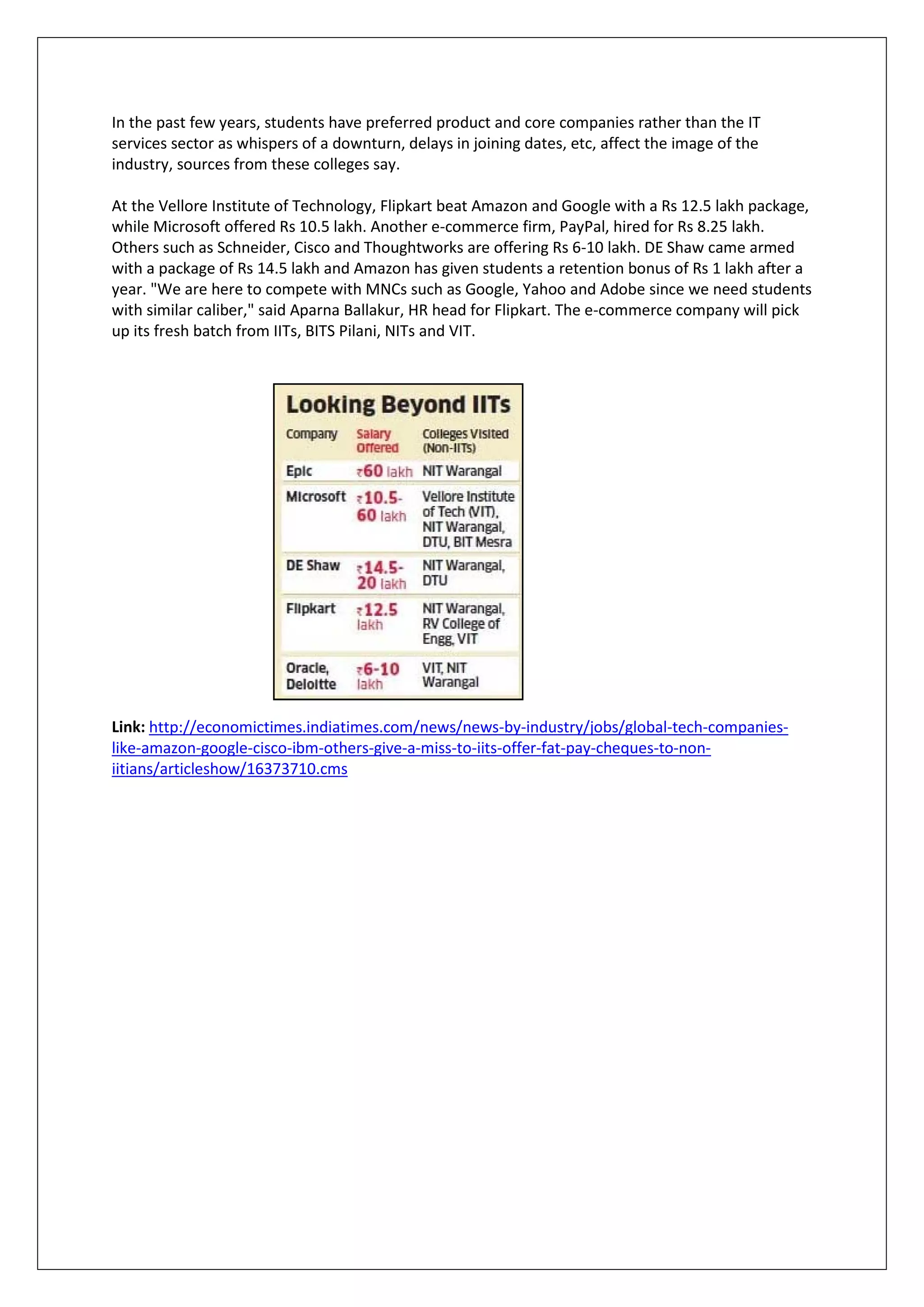 In the past few years, students have preferred product and core companies rather than the IT
services sector as whispers of a downturn, delays in joining dates, etc, affect the image of the
industry, sources from these colleges say.

At the Vellore Institute of Technology, Flipkart beat Amazon and Google with a Rs 12.5 lakh package,
while Microsoft offered Rs 10.5 lakh. Another e-commerce firm, PayPal, hired for Rs 8.25 lakh.
Others such as Schneider, Cisco and Thoughtworks are offering Rs 6-10 lakh. DE Shaw came armed
with a package of Rs 14.5 lakh and Amazon has given students a retention bonus of Rs 1 lakh after a
year. "We are here to compete with MNCs such as Google, Yahoo and Adobe since we need students
with similar caliber," said Aparna Ballakur, HR head for Flipkart. The e-commerce company will pick
up its fresh batch from IITs, BITS Pilani, NITs and VIT.




Link: http://economictimes.indiatimes.com/news/news-by-industry/jobs/global-tech-companies-
like-amazon-google-cisco-ibm-others-give-a-miss-to-iits-offer-fat-pay-cheques-to-non-
iitians/articleshow/16373710.cms
 