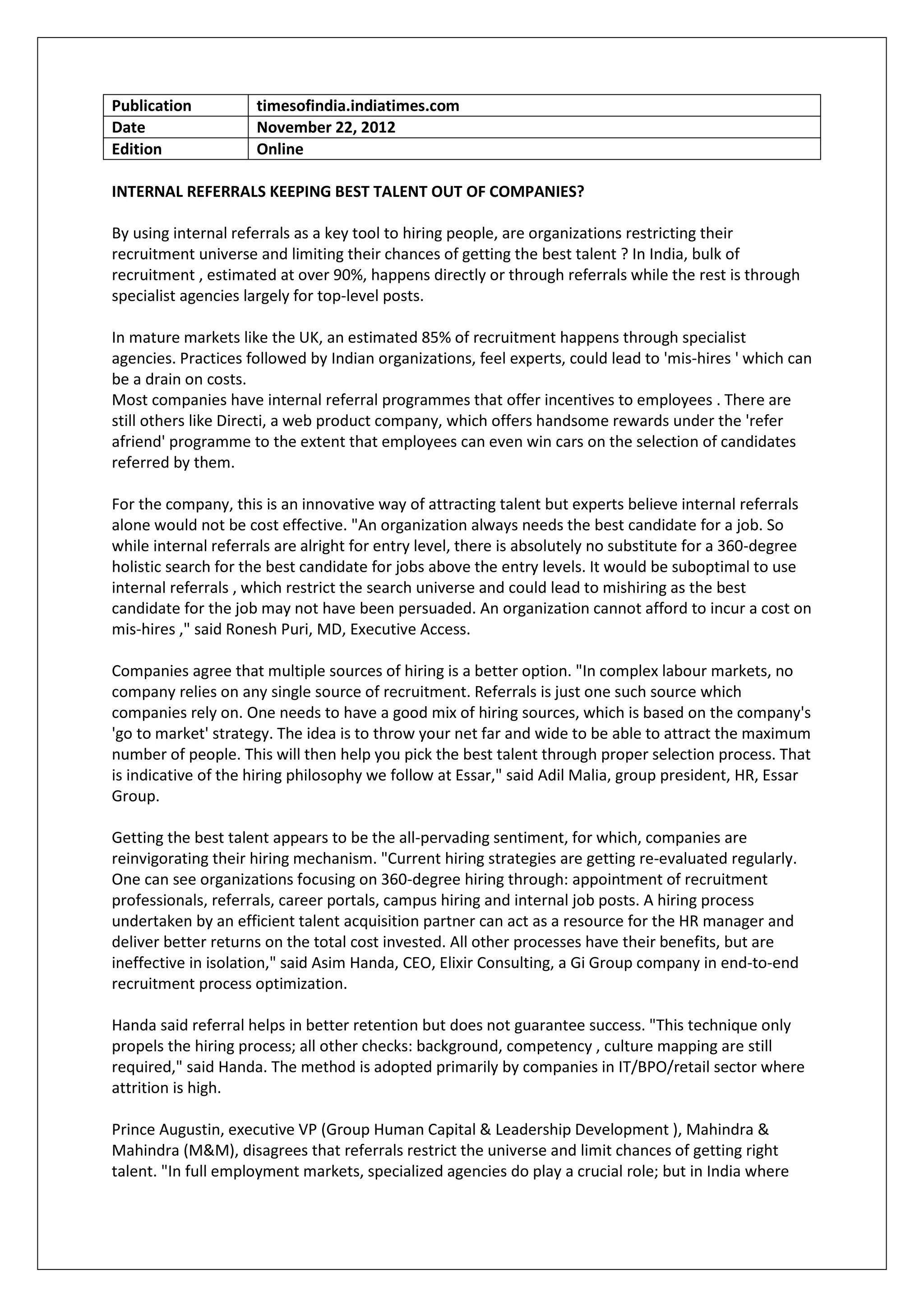 Publication          timesofindia.indiatimes.com
Date                 November 22, 2012
Edition              Online

INTERNAL REFERRALS KEEPING BEST TALENT OUT OF COMPANIES?

By using internal referrals as a key tool to hiring people, are organizations restricting their
recruitment universe and limiting their chances of getting the best talent ? In India, bulk of
recruitment , estimated at over 90%, happens directly or through referrals while the rest is through
specialist agencies largely for top-level posts.

In mature markets like the UK, an estimated 85% of recruitment happens through specialist
agencies. Practices followed by Indian organizations, feel experts, could lead to 'mis-hires ' which can
be a drain on costs.
Most companies have internal referral programmes that offer incentives to employees . There are
still others like Directi, a web product company, which offers handsome rewards under the 'refer
afriend' programme to the extent that employees can even win cars on the selection of candidates
referred by them.

For the company, this is an innovative way of attracting talent but experts believe internal referrals
alone would not be cost effective. "An organization always needs the best candidate for a job. So
while internal referrals are alright for entry level, there is absolutely no substitute for a 360-degree
holistic search for the best candidate for jobs above the entry levels. It would be suboptimal to use
internal referrals , which restrict the search universe and could lead to mishiring as the best
candidate for the job may not have been persuaded. An organization cannot afford to incur a cost on
mis-hires ," said Ronesh Puri, MD, Executive Access.

Companies agree that multiple sources of hiring is a better option. "In complex labour markets, no
company relies on any single source of recruitment. Referrals is just one such source which
companies rely on. One needs to have a good mix of hiring sources, which is based on the company's
'go to market' strategy. The idea is to throw your net far and wide to be able to attract the maximum
number of people. This will then help you pick the best talent through proper selection process. That
is indicative of the hiring philosophy we follow at Essar," said Adil Malia, group president, HR, Essar
Group.

Getting the best talent appears to be the all-pervading sentiment, for which, companies are
reinvigorating their hiring mechanism. "Current hiring strategies are getting re-evaluated regularly.
One can see organizations focusing on 360-degree hiring through: appointment of recruitment
professionals, referrals, career portals, campus hiring and internal job posts. A hiring process
undertaken by an efficient talent acquisition partner can act as a resource for the HR manager and
deliver better returns on the total cost invested. All other processes have their benefits, but are
ineffective in isolation," said Asim Handa, CEO, Elixir Consulting, a Gi Group company in end-to-end
recruitment process optimization.

Handa said referral helps in better retention but does not guarantee success. "This technique only
propels the hiring process; all other checks: background, competency , culture mapping are still
required," said Handa. The method is adopted primarily by companies in IT/BPO/retail sector where
attrition is high.

Prince Augustin, executive VP (Group Human Capital & Leadership Development ), Mahindra &
Mahindra (M&M), disagrees that referrals restrict the universe and limit chances of getting right
talent. "In full employment markets, specialized agencies do play a crucial role; but in India where
 