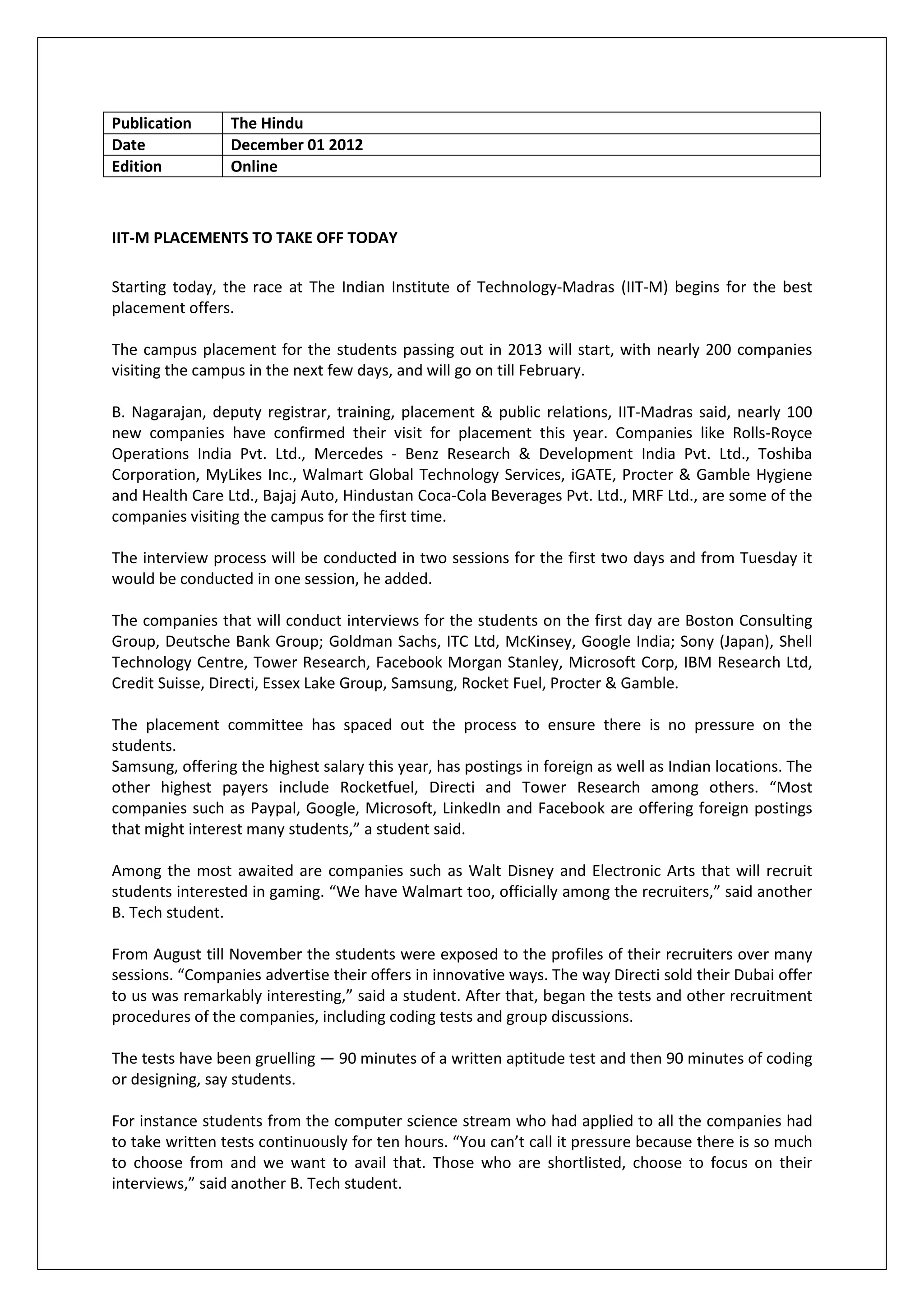 Publication      The Hindu
Date             December 01 2012
Edition          Online



IIT-M PLACEMENTS TO TAKE OFF TODAY

Starting today, the race at The Indian Institute of Technology-Madras (IIT-M) begins for the best
placement offers.

The campus placement for the students passing out in 2013 will start, with nearly 200 companies
visiting the campus in the next few days, and will go on till February.

B. Nagarajan, deputy registrar, training, placement & public relations, IIT-Madras said, nearly 100
new companies have confirmed their visit for placement this year. Companies like Rolls-Royce
Operations India Pvt. Ltd., Mercedes - Benz Research & Development India Pvt. Ltd., Toshiba
Corporation, MyLikes Inc., Walmart Global Technology Services, iGATE, Procter & Gamble Hygiene
and Health Care Ltd., Bajaj Auto, Hindustan Coca-Cola Beverages Pvt. Ltd., MRF Ltd., are some of the
companies visiting the campus for the first time.

The interview process will be conducted in two sessions for the first two days and from Tuesday it
would be conducted in one session, he added.

The companies that will conduct interviews for the students on the first day are Boston Consulting
Group, Deutsche Bank Group; Goldman Sachs, ITC Ltd, McKinsey, Google India; Sony (Japan), Shell
Technology Centre, Tower Research, Facebook Morgan Stanley, Microsoft Corp, IBM Research Ltd,
Credit Suisse, Directi, Essex Lake Group, Samsung, Rocket Fuel, Procter & Gamble.

The placement committee has spaced out the process to ensure there is no pressure on the
students.
Samsung, offering the highest salary this year, has postings in foreign as well as Indian locations. The
other highest payers include Rocketfuel, Directi and Tower Research among others. “Most
companies such as Paypal, Google, Microsoft, LinkedIn and Facebook are offering foreign postings
that might interest many students,” a student said.

Among the most awaited are companies such as Walt Disney and Electronic Arts that will recruit
students interested in gaming. “We have Walmart too, officially among the recruiters,” said another
B. Tech student.

From August till November the students were exposed to the profiles of their recruiters over many
sessions. “Companies advertise their offers in innovative ways. The way Directi sold their Dubai offer
to us was remarkably interesting,” said a student. After that, began the tests and other recruitment
procedures of the companies, including coding tests and group discussions.

The tests have been gruelling — 90 minutes of a written aptitude test and then 90 minutes of coding
or designing, say students.

For instance students from the computer science stream who had applied to all the companies had
to take written tests continuously for ten hours. “You can’t call it pressure because there is so much
to choose from and we want to avail that. Those who are shortlisted, choose to focus on their
interviews,” said another B. Tech student.
 