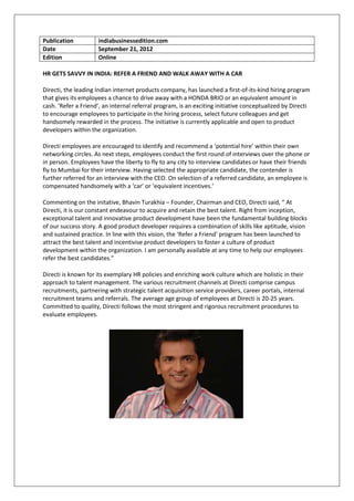 Publication          indiabusinessedition.com
Date                 September 21, 2012
Edition              Online

HR GETS SAVVY IN INDIA: REFER A FRIEND AND WALK AWAY WITH A CAR

Directi, the leading Indian internet products company, has launched a first-of-its-kind hiring program
that gives its employees a chance to drive away with a HONDA BRIO or an equivalent amount in
cash. ‘Refer a Friend’, an internal referral program, is an exciting initiative conceptualized by Directi
to encourage employees to participate in the hiring process, select future colleagues and get
handsomely rewarded in the process. The initiative is currently applicable and open to product
developers within the organization.

Directi employees are encouraged to identify and recommend a ‘potential hire’ within their own
networking circles. As next steps, employees conduct the first round of interviews over the phone or
in person. Employees have the liberty to fly to any city to interview candidates or have their friends
fly to Mumbai for their interview. Having selected the appropriate candidate, the contender is
further referred for an interview with the CEO. On selection of a referred candidate, an employee is
compensated handsomely with a ‘car’ or ‘equivalent incentives.’

Commenting on the initative, Bhavin Turakhia – Founder, Chairman and CEO, Directi said, “ At
Directi, it is our constant endeavour to acquire and retain the best talent. Right from inception,
exceptional talent and innovative product development have been the fundamental building blocks
of our success story. A good product developer requires a combination of skills like aptitude, vision
and sustained practice. In line with this vision, the ‘Refer a Friend’ program has been launched to
attract the best talent and incentivise product developers to foster a culture of product
development within the organization. I am personally available at any time to help our employees
refer the best candidates.”

Directi is known for its exemplary HR policies and enriching work culture which are holistic in their
approach to talent management. The various recruitment channels at Directi comprise campus
recruitments, partnering with strategic talent acquisition service providers, career portals, internal
recruitment teams and referrals. The average age group of employees at Directi is 20-25 years.
Committed to quality, Directi follows the most stringent and rigorous recruitment procedures to
evaluate employees.
 