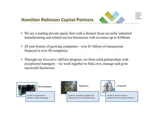 Hamilton Robinson Capital Partners

• We are a leading private equity firm with a distinct focus on niche industrial
  manufacturing and related service businesses with revenues up to $100mm

• 20 year history of growing companies - over $1 billion of transactions
  financed in over 40 companies

• Through our Executive Affiliate program, we form solid partnerships with
  exceptional managers – we work together to find, own, manage and grow
  successful businesses




                 Davis-Standard                Magnatech                          Fitzpatrick



    Leader in equipment to        Leader in braiding equipment for    Leader in particle process
    produce aseptic packaging.    high pressure hose manufacturing.   equipment for the pharma industry.
 
