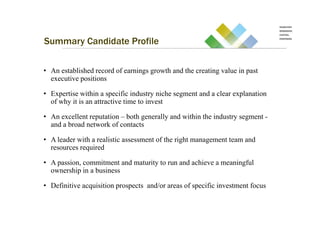 Summary Candidate Profile

• An established record of earnings growth and the creating value in past
  executive positions

• Expertise within a specific industry niche segment and a clear explanation
  of why it is an attractive time to invest

• An excellent reputation – both generally and within the industry segment -
  and a broad network of contacts

• A leader with a realistic assessment of the right management team and
  resources required

• A passion, commitment and maturity to run and achieve a meaningful
  ownership in a business

• Definitive acquisition prospects and/or areas of specific investment focus
 