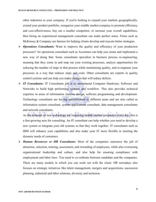 HUMAN RESOURCE CONSULTING – PROFESSION AND PRACTICE
6
SNIT ADOOR BUSINESS SCHOOL
other industries to your company. If you're looking to expand your markets geographically,
extend your product portfolio, reorganize your middle market company to promote efficiency
and cost-effectiveness, buy out a smaller competitor, or increase your overall capabilities,
then hiring an experienced management consultant can make perfect sense. Firms such as
McKinsey & Company are famous for helping clients develop and execute better strategies.
 Operations Consultants: Want to improve the quality and efficiency of your production
processes? An operations consultant such as Accenture can help you create and implement a
new way of doing that. Some consultants specialize in business process re-engineering,
meaning that they come in and map out your existing processes, analyze opportunities for
reducing the number of steps in that process while maintaining quality, and re-engineer your
processes in a way that reduces steps and costs. Other consultants are experts in quality
control systems and can help you make changes that will reduce defects.
 IT Consultants: IT Consultants job is to recommend Computer Hardware, Software and
Networks to build high performing systems and workflow. This also provides technical
expertise in areas of information systems design, software programming and development.
Technology consultants are having specialization in different areas and are also called as
information system consultant, system applications consultant, data management consultants
and network consultants.
As the demands of new technology are impacting middle market companies every day, this is
a fast-growing area for consulting. An IT consultant can help whether you need to develop a
new system or integrate your old systems so that they work together. IT consultants such as
IBM will enhance your capabilities and also make your IT more flexible in meeting the
dynamic needs of customers.
 Human Resources or HR Consultants: Most of the companies outsource the job of
attraction, selection, training, assessment, and rewarding of employees, while also overseeing
organizational leadership and culture, and also help for ensuring compliance with
employment and labor laws. You need to co-ordinate between candidate and the companies.
There are many models in which you can work out with the client. HR nowadays also
focuses on strategic initiatives like talent management, mergers and acquisitions, succession
planning, industrial and labor relations, diversity and inclusion.
 