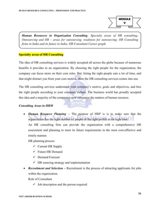 HUMAN RESOURCE CONSULTING – PROFESSION AND PRACTICE
96
SNIT ADOOR BUSINESS SCHOOL
Specialty areas of HR Consulting
The idea of HR consulting services is widely accepted all across the globe because of numerous
benefits it provides to an organization. By choosing the right people for the organization, the
company can focus more on their core roles. But, hiring the right people eats a lot of time, and
that might distract you from your core motive. Here the HR consulting services comes into use.
The HR consulting services understand your company’s motive, goals and objectives, and hire
the right people according to your company culture. The business world has proudly accepted
this idea and a majority of the companies now outsource the matters of human resource.
Consulting Areas in HRM
 Human Resource Planning – The purpose of HRP is is to make sure that the
organization has the right number of people of the right profile at the right time.
An HR consulting firm can provide the organization with a comprehensive HR
assessment and planning to meet its future requirements in the most cost-effective and
timely manner.
HR planning process
 Current HR Supply
 Future HR Demand
 Demand Forecast
 HR sourcing strategy and implementation
 Recruitment and Selection – Recruitment is the process of attracting applicants for jobs
within the organization.
Role of Consultant
 Job description and the person required
MODULE
V
Human Resources in Organization Consulting: Specialty areas of HR consulting;
Outsourcing and HR – areas for outsourcing, readiness for outsourcing; HR Consulting
firms in India and its future in India; HR Consultant Career graph.
 