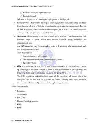 HUMAN RESOURCE CONSULTING – PROFESSION AND PRACTICE
97
SNIT ADOOR BUSINESS SCHOOL
 Methods of advertising the vacancy
 Executive search
Selection is the process of choosing the right person to the right job.
 Remuneration – Consultants develops a salary system that works efficiently and fairly
from the point of view of both the organization’s employees and management. This can
be done by Job analysis, evaluation and building of a job structure. The consultant cannot
see wage and salary problems as purely technical ones.
 Motivation – Every organization aims to motivate its personal. This depends upon their
achieved range of goals, which may include Societal, group, individual and
organizational goal.
An HRM consultant may be requested to assist in determining what motivational tools
and strategies are to be used.
They may include:
 The enrichment of job content.
 The improvement of overall organizational climate.
 Reward Systems
 HRD – Its main purpose is to help people in organizations to face the challenges created
by technological and other changes, to adapt to new requirements, to develop skills, and
to achieve the levels of performance needed to stay competitive.
The HRD specialists makes the client aware of the complexity of human side of the
enterprise, and of the need to consider all factors affecting motivation, behavior,
interpersonal relations and performance of people in organizations.
Other Areas Includes:
 Retention
 Termination
 HR Audit
 Human Capital Accounting
 HRM
 HRIS
 