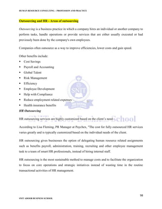 HUMAN RESOURCE CONSULTING – PROFESSION AND PRACTICE
98
SNIT ADOOR BUSINESS SCHOOL
Outsourcing and HR - Areas of outsourcing
Outsourcing is a business practice in which a company hires an individual or another company to
perform tasks, handle operations or provide services that are either usually executed or had
previously been done by the company's own employees.
Companies often outsource as a way to improve efficiencies, lower costs and gain speed.
Other benefits include:
 Cost Savings
 Payroll and Accounting
 Global Talent
 Risk Management
 Efficiency
 Employee Development
 Help with Compliance
 Reduce employment related expenses
 Health insurance benefits
HR Outsourcing
HR outsourcing services are highly customized based on the client’s need.
According to Lisa Fleming, PR Manager at Paychex, "The cost for fully outsourced HR services
varies greatly and is typically customized based on the individual needs of the client.
HR outsourcing gives businesses the option of delegating human resource related assignments
such as benefits payroll, administration, training, recruiting and other employee management
task to a team of smart HR professionals, instead of hiring internal staff.
HR outsourcing is the most sustainable method to manage costs and to facilitate the organization
to focus on core operations and strategic initiatives instead of wasting time in the routine
transactional activities of HR management.
 