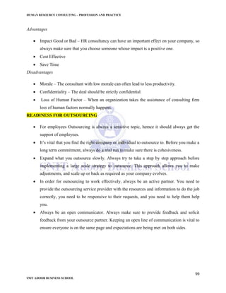 HUMAN RESOURCE CONSULTING – PROFESSION AND PRACTICE
99
SNIT ADOOR BUSINESS SCHOOL
Advantages
 Impact Good or Bad – HR consultancy can have an important effect on your company, so
always make sure that you choose someone whose impact is a positive one.
 Cost Effective
 Save Time
Disadvantages
 Morale – The consultant with low morale can often lead to less productivity.
 Confidentiality – The deal should be strictly confidential.
 Loss of Human Factor – When an organization takes the assistance of consulting firm
loss of human factors normally happens.
READINESS FOR OUTSOURCING
 For employees Outsourcing is always a sensitive topic, hemce it should always get the
support of employees.
 It’s vital that you find the right company or individual to outsource to. Before you make a
long term commitment, always do a trial run to make sure there is cohesiveness.
 Expand what you outsource slowly. Always try to take a step by step approach before
implementing a large scale strategy to outsource. This approach allows you to make
adjustments, and scale up or back as required as your company evolves.
 In order for outsourcing to work effectively, always be an active partner. You need to
provide the outsourcing service provider with the resources and information to do the job
correctly, you need to be responsive to their requests, and you need to help them help
you.
 Always be an open communicator. Always make sure to provide feedback and solicit
feedback from your outsource partner. Keeping an open line of communication is vital to
ensure everyone is on the same page and expectations are being met on both sides.
 