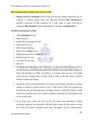 HUMAN RESOURCE CONSULTING – PROFESSION AND PRACTICE
100
SNIT ADOOR BUSINESS SCHOOL
HR Consulting firms in India and its future in India
• Human resources consultants work to make sure that the company effectively uses its
resources to achieve greater goals and improved efficiency. HR consultants are
generally outsourced to help companies on a wide range of issues involving its
workforce. HR consultants operate independently or through a consulting firm.
Top HR consulting firms in India
• ABC Consultants Pvt Ltd.
• Quess Corp Ltd. ...
• Career Net Technologies Pvt Ltd. ...
• Innovsource Pvt Ltd. ...
• IKYA General Staffing. ...
• Kelly Services India Pvt Ltd.
• Manpower Group Services India Pvt Ltd
• Randstad India Pvt. Ltd
• Team lease Services Ltd
• Rites Ltd.
 The Indian consulting began in the 1990s when C. K. Birla requested McKinsey to devise
a turnaround project for Hindustan Motors. Soon, McKinsey opened an office, employing
about 100 consultants in Delhi. According to an estimate, there are now over 10,000
small and big consulting firms in India, 6,000 of them in the four metros of Delhi,
Mumbai, Kolkata and Chennai.
 According to the Associated Chambers of Commerce and Industry, the Indian consulting
industry is expected to record revenues of Rs. 27,000 crore by 2020. One estimate says
that between 500 and 600 high-value consulting contracts, worth $250 million to $300
million, are awarded every year by Indian companies, including 30 or 40 projects worth
over $2 million each.
 As in many other sectors, low cost was the first major initial advantage of Indian
consulting companies and consultants. But their major clients and their partners abroad
have found that Indian consultants have other advantages, such as industriousness,
 