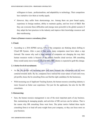 HUMAN RESOURCE CONSULTING – PROFESSION AND PRACTICE
101
SNIT ADOOR BUSINESS SCHOOL
willingness to learn, professionalism, and adaptability to technology. Their competitors
have started to view them as worthy equals.
 However, they suffer from shortcomings, too. Among them are poor brand equity,
experience in foreign markets, ability to maintain quality, and low level of R&D. But
they can overcome these difficulties and emerge more powerful in the global scenario if
they adopt the best practices in the industry and improve their knowledge resources and
data warehousing.
Future of human resource consultancy firms
1. Cloud:
• According to a 2016 KPMG survey, 42% of the companies are thinking about shifting to
Cloud HR System. After a year of that news, many companies must have taken a step
forward. The reason why such a huge amount of companies are changing the way their
human resources works is because of the endless benefits cloud services. HR consulting
firms would surely move towards cloud as entire HR industry is expected to grab this change.
2. A better level of recruitment:
• As the job profiles are becoming more and more focused, the recruitment will be more
centered towards skills. By far, companies have realized the exact nature of each and every
job profile, hence the hr consulting firms can find the right candidates for the businesses.
• With increasing use of Applicant Tracking System, the human resource consulting industry is
more focused on better user experience. Not just for the applicants, but also for the HR
consultants.
3. Outsourcing:
• Sure, the human resource management is one of the most important parts of any business.
But, maintaining & managing people, and activities of HR services can be tedious. That is
the reason why HR consulting firms were born. The prime motive behind these top hr
consulting firms is to load off some weight from your company, so they can focus more on
your business.
 
