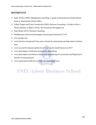 HUMAN RESOURCE CONSULTING – PROFESSION AND PRACTICE
104
SNIT ADOOR BUSINESS SCHOOL
REFERENCES
 Kubr, M (ed.) (2002), Management consulting: A guide to the profession (fourth edition),
Geneva, International Labour Office
 Gilbert Toppin and Fiona Czerniawska (2005), Business Consulting: A Guide to How it
Works and How to Make it Work, The Economist Newspaper Ltd.
 Peter Block (2011), Flawless Consulting
 smallbusiness.chron.com/advantages-outsourcing-hr-functions-21169
 www.google.com
 www.hrinasia.com/general/5-key-areas-wherein-hr-outsourcing-can-help-improve-bottom-
lines
 www.inc.com/hr-outsourcing/best-hr-outsourcing-for-small-business-in-2017
 www.peocompare.com/human-resources-hr-outsourcing
 www.peocompare.com/human-resources-hr-outsourcingwww.priorityhr.com/blog/entry/9-
benefits-to-outsourcing-hr
 www.renaissancewealth.net/overview-of-consulting-process
 