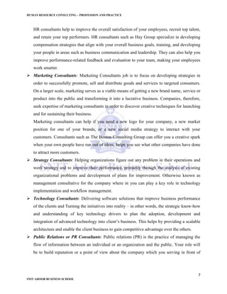 HUMAN RESOURCE CONSULTING – PROFESSION AND PRACTICE
7
SNIT ADOOR BUSINESS SCHOOL
HR consultants help to improve the overall satisfaction of your employees, recruit top talent,
and retain your top performers. HR consultants such as Hay Group specialize in developing
compensation strategies that align with your overall business goals, training, and developing
your people in areas such as business communication and leadership. They can also help you
improve performance-related feedback and evaluation to your team, making your employees
work smarter.
 Marketing Consultants: Marketing Consultants job is to focus on developing strategies in
order to successfully promote, sell and distribute goods and services to targeted consumers.
On a larger scale, marketing serves as a viable means of getting a new brand name, service or
product into the public and transforming it into a lucrative business. Companies, therefore,
seek expertise of marketing consultants in order to discover creative techniques for launching
and for sustaining their business.
Marketing consultants can help if you need a new logo for your company, a new market
position for one of your brands, or a new social media strategy to interact with your
customers. Consultants such as The Boston Consulting Group can offer you a creative spark
when your own people have run out of ideas, helps you see what other companies have done
to attract more customers.
 Strategy Consultants: Helping organizations figure out any problem in their operations and
work strategy and to improve their performance, primarily through the analysis of existing
organizational problems and development of plans for improvement. Otherwise known as
management consultative for the company where in you can play a key role in technology
implementation and workflow management.
 Technology Consultants: Delivering software solutions that improve business performance
of the clients and Turning the initiatives into reality – in other words, the strategic know-how
and understanding of key technology drivers to plan the adoption, development and
integration of advanced technology into client’s business. This helps by providing a scalable
architecture and enable the client business to gain competitive advantage over the others.
 Public Relations or PR Consultants: Public relations (PR) is the practice of managing the
flow of information between an individual or an organization and the public. Your role will
be to build reputation or a point of view about the company which you serving in front of
 