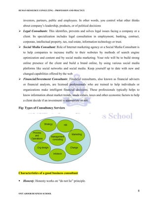 HUMAN RESOURCE CONSULTING – PROFESSION AND PRACTICE
8
SNIT ADOOR BUSINESS SCHOOL
investors, partners, public and employees. In other words, you control what other thinks
about company’s leadership, products, or of political decisions
 Legal Consultants: This identifies, prevents and solves legal issues facing a company or a
client. Its specialization includes legal consultation in employment, banking, contract,
corporate, intellectual property, tax, real estate, information technology or trust.
 Social Media Consultant: Role of Internet marketing agency or a Social Media Consultant is
to help companies to increase traffic to their websites by methods of search engine
optimization and content and by social media marketing. Your role will be to build strong
online presence of the client and build a brand online, by using various social media
platforms like social networks and social media. Keep yourself up to date with new and
changed capabilities offered by the web
 Financial/Investment Consultants: Financial consultants, also known as financial advisers
or financial analysts, are licensed professionals who are trained to help individuals or
organizations make intelligent financial decisions. These professionals typically helps to
know information about market trends, stock values, taxes and other economic factors to help
a client decide if an investment is appropriate or not.
Fig: Types of Consultancy Services
Characteristics of a good business consultant
 Honesty: Honesty works on “do not lie” principle.
 