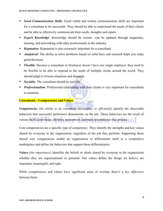 HUMAN RESOURCE CONSULTING – PROFESSION AND PRACTICE
9
SNIT ADOOR BUSINESS SCHOOL
 Good Communication Skills: Good verbal and written communication skills are important
for a consultant to be successful. They should be able to understand the needs of their clients
and be able to effectively communicate their needs, thoughts and inputs.
 Expert Knowledge: Knowledge should be current –can be updated through magazines,
training, and networking with other professionals in the industry.
 Reputation: Reputation is also extremely important for a consultant.
 Analytical: The ability to solve problems based on solid facts and research helps you make
good decisions.
 Flexible: Because a consultant or freelancer doesn’t have one single employer, they need to
be flexible to be able to respond to the needs of multiple clients around the world. They
should adapt to diverse situations and demands.
 Sociable: The consultant should be sociable.
 Professionalism: Professional relationship with their clients is very important for consultants
to maintain.
Consultants - Competencies and Values
Competencies (the ability to do something successfully or efficiently) identify the observable
behaviors that successful performers demonstrate on the job. Those behaviors are the result of
various skills, knowledge, abilities, motivations, and traits an employee may possess.
Core competencies are a specific type of competency. They identify the strengths and key values
shared by everyone in the organization, regardless of the job they perform. Supporting those
shared core competencies enable an organization to differentiate itself in a competitive
marketplace and define the behaviors that support those differentiators.
Values (the importance) identifies the beliefs or ideals shared by everyone in the organization
whether they are organizational or personal. Our values define the things we believe are
important, meaningful, and right.
While competencies and values have significant areas of overlap, there’s a key difference
between them:
 