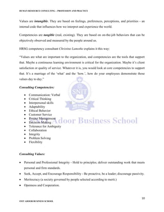 HUMAN RESOURCE CONSULTING – PROFESSION AND PRACTICE
10
SNIT ADOOR BUSINESS SCHOOL
Values are intangible. They are based on feelings, preferences, perceptions, and priorities - an
internal code that influences how we interpret and experience the world.
Competencies are tangible (real, existing). They are based on on-the-job behaviors that can be
objectively observed and measured by the people around us.
HRSG competency consultant Christine Lamothe explains it this way:
“Values are what are important to the organization, and competencies are the tools that support
that. Maybe a continuous learning environment is critical for the organization. Maybe it’s client
satisfaction or quality of service. Whatever it is, you would look at core competencies to support
that. It’s a marriage of the ‘what’ and the ‘how.’, how do your employees demonstrate those
values day to day.”
Consulting Competencies:
 Communication: Verbal
 Critical Thinking
 Interpersonal skills
 Adaptability
 Ethical Behavior
 Customer Service
 Project Management
 Decision Making
 Tolerance for Ambiguity
 Collaboration
 Integrity
 Problem Solving
 Flexibility
Consulting Values:
 Personal and Professional Integrity - Hold to principles; deliver outstanding work that meets
personal and firm standards.
 Seek, Accept, and Encourage Responsibility - Be proactive, be a leader; discourage passivity.
 Meritocracy (a society governed by people selected according to merit.)
 Openness and Cooperation.
 