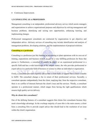 HUMAN RESOURCE CONSULTING – PROFESSION AND PRACTICE
11
SNIT ADOOR BUSINESS SCHOOL
 Continuous Improvement.
1.3 CONSULTING AS A PROFESSION
Management consulting is an independent, professional advisory service which assists managers
and organizations to achieve organizational purposes and objectives by solving management and
business problems, identifying and seizing new opportunities, enhancing learning, and
implementing changes.
Professional management consultants are contracted by organizations to get objective and
independent advice. Advisory services of consulting may include identification and analysis of
management problems, developing solutions, and the implementation of proposed solutions.
Consulting as a profession
Consulting is a profession just like banking or accounting or plant operations with its own set of
training, expectations and business models. It can be a very fulfilling profession for those that
pursue it. Furthermore, a consultant is usually an expert or an experienced professional in a
specific field and has a wide knowledge of the subject matter, the who provides professional or
expert advice in a particular field of business or science to either an individual or organization.
Firstly, a consultant provides expertise advice that a client lacks or support that a client is unable
to fulfill. The consultant charges a fee in return of their professional services. Secondly, a
consultant operates independently from the client, implying that, from the respective consultant,
there is no conflict of interests between the client's issue and the services. Thirdly, a consultant
operates in a professional manner, which ranges from having the right qualifications which
ensures high quality service delivery.
Why do clients hire consultants?
One of the defining features of a consultant suggests that clients hire consultants because they
need a knowledge advantage. In the overlarge majority of cases this is the main reason; a client
hires a consulting firm to provide expert advice that should lead to the resolution of an issue
within the client's organisation.
 