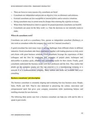 HUMAN RESOURCE CONSULTING – PROFESSION AND PRACTICE
12
SNIT ADOOR BUSINESS SCHOOL
o There are however more reasons why consultants are hired:
o Consultants are independent and provide an objective view on dilemma's and solutions.
o External consultants are less susceptible to internal politics and/or sensitive situations.
o Hiring consultants may in certain areas be cheaper than retaining the expertise in-house.
o When firms find themselves short in capacity for projects/positions consultants can backfill.
o Consultants can easier do the 'dirty work', i.e. Take the decisions no one internally wants to
make.
Where do consultants work?
Consultants can work at a consultancy firm, operate as independent consultant (freelance), or
else work as consultant within the company they work for (‘internal consultant’).
A good consultant has seen many ways of solving challenges from different clients in different
industries. Good consultants take these experiences together with leading practices to truly assist
end clients with great business solutions. Good consultants leverage the experiences of their
colleagues and the firm by employing past examples of project plans, techniques and
deliverables to produce quick, effective and outstanding results for their clients. Finally, good
consultants understand the business model with their profession and the firm. They realize that
people are the economic engine just like raw material is to a manufacturing company or a
network is to a communications company. Many authors and books are available that cover
consulting.
Business consultants’ job description
The business consultant is constantly aligning and evaluating four key business areas: People,
Sales, Profit, and Self. They’re also dedicated to preserving the culture, innovation and
entrepreneurial spirit that gives your company momentum while maintaining balance and
instilling structure for new horizons.
The following three points says how a business consultant can help you with and be able to
speak to past results:
 