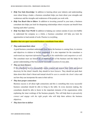 HUMAN RESOURCE CONSULTING – PROFESSION AND PRACTICE
13
SNIT ADOOR BUSINESS SCHOOL
 Help You Gain Knowledge: In addition to learning about your industry and understanding
more about being a leader, a business consultant helps you learn about your strengths and
weaknesses and the strengths and weaknesses of the people you work with.
 Help You Reach Out to Others: In addition to investing yourself in your team, a business
consultant also helps you look for sharpening relationships where everyone can benefit from
hearing each other’s journey.
 Help You Open Your World: In addition to helping you venture outside of your own bubble
to understand the company as a whole, a business consultant will help you look for
opportunities to lead outside of work. Practice is everything.
Qualities that sets apart successful business consultants from others
 They understand their client
A good business consultant understands from where the business is coming from, its mission
and objectives in relation to his/her assignment. It is also important for the consultant to
understand any important information regarding to the stakeholders and competitors as well.
The consultant must see himself as an important part of the business and this helps for a
greater understanding of the business for successful execution of every plan.
 They are keen listeners
If the consultants have to successfully assess, counsel and execute their skills and gained
discovery for the client’s benefit, they should be keen listeners. They should not push their
ideas down their client’s throat and instead should be seen to consider the client’s ideas and
see how they can incorporate the same in their advice.
 They have proper connections
Business success is all about right connections and this is something that every successful
business consultant should be able to bring to the table. In every decision making, the
consultants should be able to factor in the important elements of the organizations while
explaining the inner workings of the business properly. This will help them to pro-actively
connect and engage with the right people who will help them achieve the business
objectives.
 They know how to deliver
 