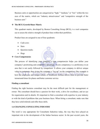 HUMAN RESOURCE CONSULTING – PROFESSION AND PRACTICE
16
SNIT ADOOR BUSINESS SCHOOL
Business units or opportunities are categorized as “high,” “medium,” or “low” within the two
axes of the matrix, which are “industry attractiveness” and “competitive strength of the
business unit.”
 The BCG Growth-Share Matrix
This quadrant matrix, developed by Boston Consulting Group (BCG), is a tool companies
use to assess the relative strength of product lines within their portfolios.
Product lines are assigned to one of four quadrants:
 Cash cows
 Stars
 Question marks
 Dogs
 Core Competencies
The process of identifying your company’s core competencies helps you define your
company’s positioning and competitive advantage. A core competency is a proficiency in an
area that is not easily followed by competitors. It allows your company to deliver unique
value to customers, thus giving the company a “leg up” on the competition. One example is
how the employees and unique culture of Southwest Airlines allows them to provide faster
turnaround times for planes and better customer service.
Finding a consultant
Finding the right business consultant may be the most difficult part for the management or
owner. The consultant should have a passion for their work, a drive for excellence, and an eye
for organization and its details. It's important to find a consultant with expertise in your industry
or with the kind of problems that your business faces. When hiring a consultant, make sure that
they have solid referrals and offer these skills.
1.4 CHANGING CONSULTING INDUSTRY
The word is very appropriate for Consultants Industries today, the way they have played an
important role in the development of the Indian business sector. In the past several years, the
 